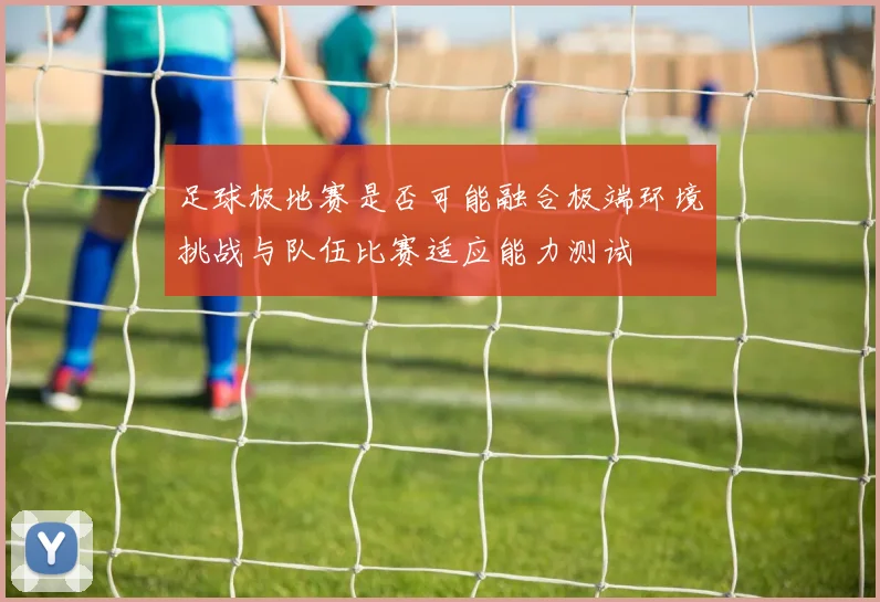 足球极地赛是否可能融合极端环境挑战与队伍比赛适应能力测试