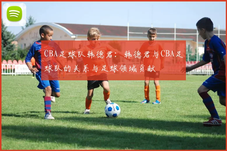 CBA足球队韩德君：韩德君与CBA足球队的关系与足球领域贡献